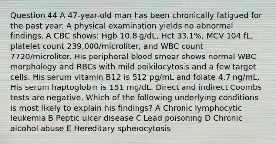 Question 44 A 47-year-old man has been chronically fatigued for the past year. A physical examination yields no abnormal findings. A CBC shows: Hgb 10.8 g/dL, Hct 33.1%, MCV 104 fL, platelet count 239,000/microliter, and WBC count 7720/microliter. His peripheral blood smear shows normal WBC morphology and RBCs with mild poikilocytosis and a few target cells. His serum vitamin B12 is 512 pg/mL and folate 4.7 ng/mL. His serum haptoglobin is 151 mg/dL. Direct and indirect Coombs tests are negative. Which of the following underlying conditions is most likely to explain his findings? A Chronic lymphocytic leukemia B Peptic ulcer disease C Lead poisoning D Chronic alcohol abuse E Hereditary spherocytosis