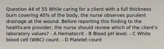 Question 44 of 55 While caring for a client with a full thickness burn covering 40% of the body, the nurse observes purulent drainage at the wound. Before reporting this finding to the healthcare provider, the nurse should review which of the client's laboratory values? - A Hematocrit - B Blood pH level. - C White blood cell (WBC) count. - D Platelet count