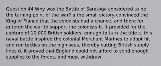 Question 44 Why was the Battle of Saratoga considered to be the turning point of the war? a the small victory convinced the King of France that the colonists had a chance, and there for entered the war to support the colonists b. it provided for the capture of 10,000 British soldiers, enough to turn the tide c. this naval battle inspired the colonial Merchant Marines to adopt hit and run tactics on the high seas, thereby cutting British supply lines d. it proved that England could not afford to send enough supplies to the forces, and must withdraw