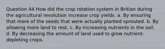 Question 44 How did the crop rotation system in Britian during the agricultural revolution increase crop yields. a. By ensuring that more of the seeds that were actually planted sprouted. b. By allowing more land to rest. c. By increasing nutrients in the soil. d. By decreasing the amount of land used to grow nutrient-depleting crops.