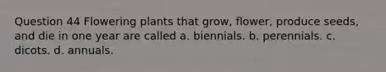 Question 44 Flowering plants that grow, flower, produce seeds, and die in one year are called a. biennials. b. perennials. c. dicots. d. annuals.