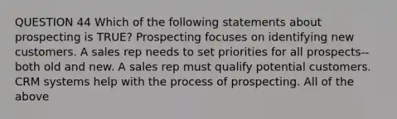 QUESTION 44 Which of the following statements about prospecting is TRUE? Prospecting focuses on identifying new customers. A sales rep needs to set priorities for all prospects--both old and new. A sales rep must qualify potential customers. CRM systems help with the process of prospecting. All of the above