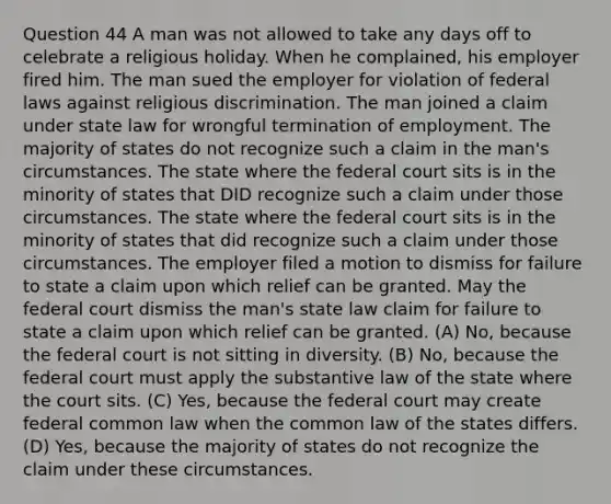 Question 44 A man was not allowed to take any days off to celebrate a religious holiday. When he complained, his employer fired him. The man sued the employer for violation of federal laws against religious discrimination. The man joined a claim under state law for wrongful termination of employment. The majority of states do not recognize such a claim in the man's circumstances. The state where the federal court sits is in the minority of states that DID recognize such a claim under those circumstances. The state where the federal court sits is in the minority of states that did recognize such a claim under those circumstances. The employer filed a motion to dismiss for failure to state a claim upon which relief can be granted. May the federal court dismiss the man's state law claim for failure to state a claim upon which relief can be granted. (A) No, because the federal court is not sitting in diversity. (B) No, because the federal court must apply the substantive law of the state where the court sits. (C) Yes, because the federal court may create federal common law when the common law of the states differs. (D) Yes, because the majority of states do not recognize the claim under these circumstances.