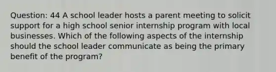 Question: 44 A school leader hosts a parent meeting to solicit support for a high school senior internship program with local businesses. Which of the following aspects of the internship should the school leader communicate as being the primary benefit of the program?