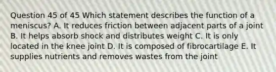 Question 45 of 45 Which statement describes the function of a meniscus? A. It reduces friction between adjacent parts of a joint B. It helps absorb shock and distributes weight C. It is only located in the knee joint D. It is composed of fibrocartilage E. It supplies nutrients and removes wastes from the joint