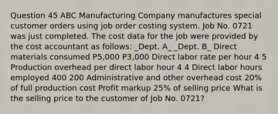 Question 45 ABC Manufacturing Company manufactures special customer orders using job order costing system. Job No. 0721 was just completed. The cost data for the job were provided by the cost accountant as follows: _Dept. A_ _Dept. B_ Direct materials consumed P5,000 P3,000 Direct labor rate per hour 4 5 Production overhead per direct labor hour 4 4 Direct labor hours employed 400 200 Administrative and other overhead cost 20% of full production cost Profit markup 25% of selling price What is the selling price to the customer of Job No. 0721?