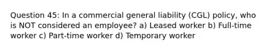 Question 45: In a commercial general liability (CGL) policy, who is NOT considered an employee? a) Leased worker b) Full-time worker c) Part-time worker d) Temporary worker