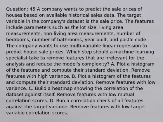 Question: 45 A company wants to predict the sale prices of houses based on available historical sales data. The target variable in the company's dataset is the sale price. The features include parameters such as the lot size, living area measurements, non-living area measurements, number of bedrooms, number of bathrooms, year built, and postal code. The company wants to use multi-variable linear regression to predict house sale prices. Which step should a machine learning specialist take to remove features that are irrelevant for the analysis and reduce the model's complexity? A. Plot a histogram of the features and compute their standard deviation. Remove features with high variance. B. Plot a histogram of the features and compute their standard deviation. Remove features with low variance. C. Build a heatmap showing the correlation of the dataset against itself. Remove features with low mutual correlation scores. D. Run a correlation check of all features against the target variable. Remove features with low target variable correlation scores.