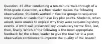 Question: 45 After conducting a ten-minute walk-through of a third-grade classroom, a school leader makes the following observations: Students worked in flexible groups to sequence story events on cards that have key plot points. Students, when asked, were unable to explain why they were sequencing story events. A word wall presented key vocabulary terms: first, last, then, finally. Which of the following is the most appropriate feedback for the school leader to give the teacher in a post observation conference to improve the quality of the lesson?