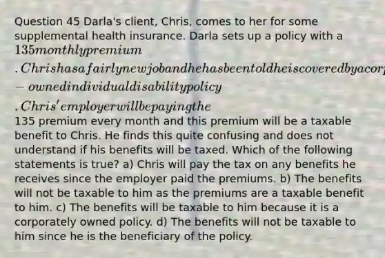 Question 45 Darla's client, Chris, comes to her for some supplemental health insurance. Darla sets up a policy with a 135 monthly premium. Chris has a fairly new job and he has been told he is covered by a corporately-owned individual disability policy. Chris' employer will be paying the135 premium every month and this premium will be a taxable benefit to Chris. He finds this quite confusing and does not understand if his benefits will be taxed. Which of the following statements is true? a) Chris will pay the tax on any benefits he receives since the employer paid the premiums. b) The benefits will not be taxable to him as the premiums are a taxable benefit to him. c) The benefits will be taxable to him because it is a corporately owned policy. d) The benefits will not be taxable to him since he is the beneficiary of the policy.