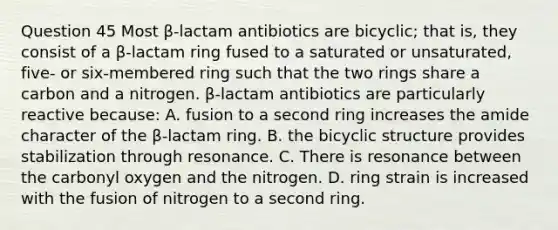 Question 45 Most β-lactam antibiotics are bicyclic; that is, they consist of a β-lactam ring fused to a saturated or unsaturated, five- or six-membered ring such that the two rings share a carbon and a nitrogen. β-lactam antibiotics are particularly reactive because: A. fusion to a second ring increases the amide character of the β-lactam ring. B. the bicyclic structure provides stabilization through resonance. C. There is resonance between the carbonyl oxygen and the nitrogen. D. ring strain is increased with the fusion of nitrogen to a second ring.