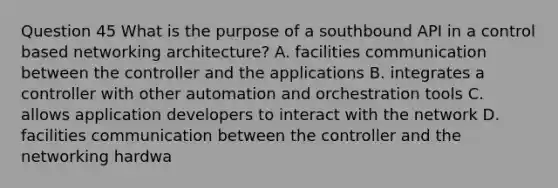 Question 45 What is the purpose of a southbound API in a control based networking architecture? A. facilities communication between the controller and the applications B. integrates a controller with other automation and orchestration tools C. allows application developers to interact with the network D. facilities communication between the controller and the networking hardwa