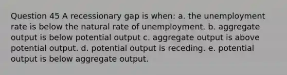 Question 45 A recessionary gap is when: a. the unemployment rate is below the natural rate of unemployment. b. aggregate output is below potential output c. aggregate output is above potential output. d. potential output is receding. e. potential output is below aggregate output.