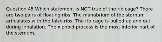 Question 45 Which statement is NOT true of the rib cage? There are two pairs of floating ribs. The manubrium of the sternum articulates with the false ribs. The rib cage is pulled up and out during inhalation. The xiphoid process is the most inferior part of the sternum.