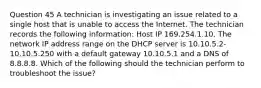 Question 45 A technician is investigating an issue related to a single host that is unable to access the Internet. The technician records the following information: Host IP 169.254.1.10. The network IP address range on the DHCP server is 10.10.5.2-10.10.5.250 with a default gateway 10.10.5.1 and a DNS of 8.8.8.8. Which of the following should the technician perform to troubleshoot the issue?