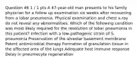 Question 46 1 / 1 pts A 47-year-old man presents to his family physician for a follow up examination six weeks after recovering from a lobar pneumonia. Physical examination and chest x-ray do not reveal any abnormalities. Which of the following condition was most likely required for the resolution of lobar pneumonia in this patient? Infection with a low-pathogenic strain of S. pneumonia Preservation of the alveolar basement membrane Potent antimicrobial therapy Formation of granulation tissue in the affected area of the lungs Adequate host immune response Delay in pneumocyte regeneration