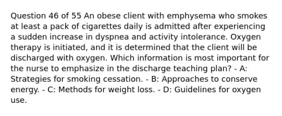 Question 46 of 55 An obese client with emphysema who smokes at least a pack of cigarettes daily is admitted after experiencing a sudden increase in dyspnea and activity intolerance. Oxygen therapy is initiated, and it is determined that the client will be discharged with oxygen. Which information is most important for the nurse to emphasize in the discharge teaching plan? - A: Strategies for smoking cessation. - B: Approaches to conserve energy. - C: Methods for weight loss. - D: Guidelines for oxygen use.