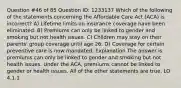 Question #46 of 85 Question ID: 1233137 Which of the following of the statements concerning the Affordable Care Act (ACA) is incorrect? A) Lifetime limits on insurance coverage have been eliminated. B) Premiums can only be linked to gender and smoking but not health issues. C) Children may stay on their parents' group coverage until age 26. D) Coverage for certain preventive care is now mandated. Explanation The answer is premiums can only be linked to gender and smoking but not health issues. Under the ACA, premiums cannot be linked to gender or health issues. All of the other statements are true. LO 4.1.1