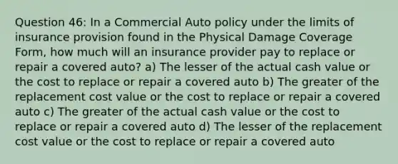 Question 46: In a Commercial Auto policy under the limits of insurance provision found in the Physical Damage Coverage Form, how much will an insurance provider pay to replace or repair a covered auto? a) The lesser of the actual cash value or the cost to replace or repair a covered auto b) The greater of the replacement cost value or the cost to replace or repair a covered auto c) The greater of the actual cash value or the cost to replace or repair a covered auto d) The lesser of the replacement cost value or the cost to replace or repair a covered auto