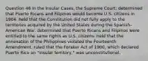 Question 46 In the Insular Cases, the Supreme Court: determined that Puerto Ricans and Filipinos would become U.S. citizens in 1904. held that the Constitution did not fully apply to the territories acquired by the United States during the Spanish-American War. determined that Puerto Ricans and Filipinos were entitled to the same rights as U.S. citizens. held that the annexation of the Philippines violated the Fourteenth Amendment. ruled that the Foraker Act of 1900, which declared Puerto Rico an "insular territory," was unconstitutional.