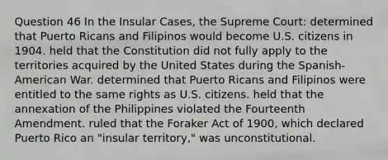 Question 46 In the Insular Cases, the Supreme Court: determined that Puerto Ricans and Filipinos would become U.S. citizens in 1904. held that the Constitution did not fully apply to the territories acquired by the United States during the Spanish-American War. determined that Puerto Ricans and Filipinos were entitled to the same rights as U.S. citizens. held that the annexation of the Philippines violated the Fourteenth Amendment. ruled that the Foraker Act of 1900, which declared Puerto Rico an "insular territory," was unconstitutional.