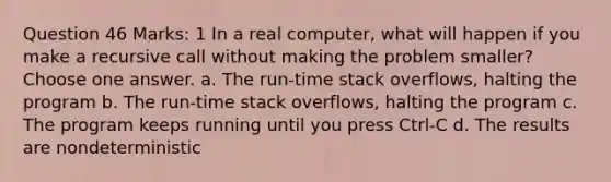 Question 46 Marks: 1 In a real computer, what will happen if you make a recursive call without making the problem smaller? Choose one answer. a. The run-time stack overflows, halting the program b. The run-time stack overflows, halting the program c. The program keeps running until you press Ctrl-C d. The results are nondeterministic