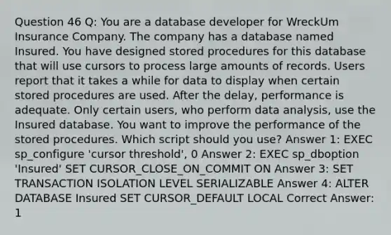 Question 46 Q: You are a database developer for WreckUm Insurance Company. The company has a database named Insured. You have designed stored procedures for this database that will use cursors to process large amounts of records. Users report that it takes a while for data to display when certain stored procedures are used. After the delay, performance is adequate. Only certain users, who perform data analysis, use the Insured database. You want to improve the performance of the stored procedures. Which script should you use? Answer 1: EXEC sp_configure 'cursor threshold', 0 Answer 2: EXEC sp_dboption 'Insured' SET CURSOR_CLOSE_ON_COMMIT ON Answer 3: SET TRANSACTION ISOLATION LEVEL SERIALIZABLE Answer 4: ALTER DATABASE Insured SET CURSOR_DEFAULT LOCAL Correct Answer: 1