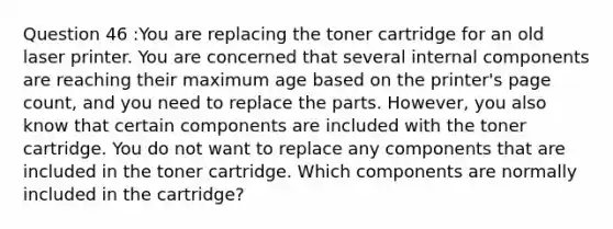 Question 46 :You are replacing the toner cartridge for an old laser printer. You are concerned that several internal components are reaching their maximum age based on the printer's page count, and you need to replace the parts. However, you also know that certain components are included with the toner cartridge. You do not want to replace any components that are included in the toner cartridge. Which components are normally included in the cartridge?