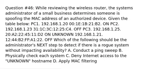 Question #46: While reviewing the wireless router, the systems administrator of a small business determines someone is spoofing the MAC address of an authorized device. Given the table below: PC1. 192.168.1.20 00:1E:1B:21:B2. ON PC2. 192.168.1.23 31:1C:3C:12:25:C4. OFF PC3. 192.168.1.25. 20:A2:22:45:11:D2 ON UNKNOWN 192.168.1.21. 12:44:B2:FF:A1:22. OFF Which of the following should be the administrator's NEXT step to detect if there is a rogue system without impacting availability? A. Conduct a ping sweep B. Physically check each system C. Deny Internet access to the "UNKNOWN" hostname D. Apply MAC filtering