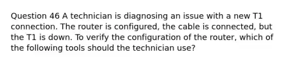 Question 46 A technician is diagnosing an issue with a new T1 connection. The router is configured, the cable is connected, but the T1 is down. To verify the configuration of the router, which of the following tools should the technician use?