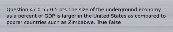 Question 47 0.5 / 0.5 pts The size of the underground economy as a percent of GDP is larger in the United States as compared to poorer countries such as Zimbabwe. True False