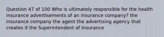 Question 47 of 100 Who is ultimately responsible for the health insurance advertisements of an insurance company? the insurance company the agent the advertising agency that creates it the Superintendent of Insurance