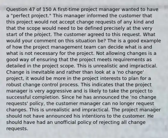 Question 47 of 150 A first-time project manager wanted to have a "perfect project." This manager informed the customer that this project would not accept change requests of any kind and that the scope would need to be defined precisely at the very start of the project. The customer agreed to this request. What would your comment on this situation be? The is a good example of how the project management team can decide what is and what is not necessary for the project. Not allowing changes is a good way of ensuring that the project meets requirements as detailed in the project scope. This is unrealistic and impractical. Change is inevitable and rather than look at a 'no change' project, it would be more in the project interests to plan for a robust change control process. This indicates that the project manager is very aggressive and is likely to take the project to successful completion. Since he has announced the 'no change requests' policy, the customer manager can no longer request changes. This is unrealistic and impractical. The project manager should not have announced his intentions to the customer. He should have had an unofficial policy of rejecting all change requests.