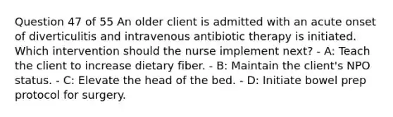 Question 47 of 55 An older client is admitted with an acute onset of diverticulitis and intravenous antibiotic therapy is initiated. Which intervention should the nurse implement next? - A: Teach the client to increase dietary fiber. - B: Maintain the client's NPO status. - C: Elevate the head of the bed. - D: Initiate bowel prep protocol for surgery.