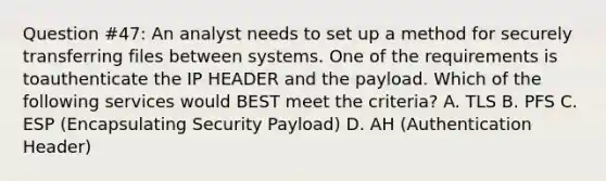 Question #47: An analyst needs to set up a method for securely transferring files between systems. One of the requirements is toauthenticate the IP HEADER and the payload. Which of the following services would BEST meet the criteria? A. TLS B. PFS C. ESP (Encapsulating Security Payload) D. AH (Authentication Header)