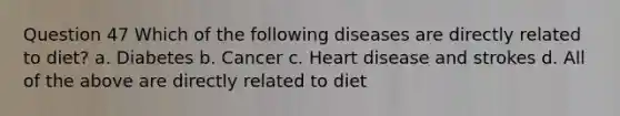 Question 47 Which of the following diseases are directly related to diet? a. Diabetes b. Cancer c. Heart disease and strokes d. All of the above are directly related to diet