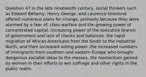 Question 47 In the late nineteenth century, social thinkers such as Edward Bellamy, Henry George, and Laurence Gronlund offered numerous plans for change, primarily because they were alarmed by a fear of: class warfare and the growing power of concentrated capital. increasing power of the executive branch of government and lack of checks and balances. the rapid migration of African-Americans from the South to the industrial North, and their increased voting power. the increased numbers of immigrants from southern and eastern Europe who brought dangerous socialist ideas to the masses. the momentum gained by women in their efforts to win suffrage and other rights in the public realm.