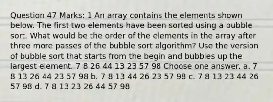 Question 47 Marks: 1 An array contains the elements shown below. The first two elements have been sorted using a bubble sort. What would be the order of the elements in the array after three more passes of the bubble sort algorithm? Use the version of bubble sort that starts from the begin and bubbles up the largest element. 7 8 26 44 13 23 57 98 Choose one answer. a. 7 8 13 26 44 23 57 98 b. 7 8 13 44 26 23 57 98 c. 7 8 13 23 44 26 57 98 d. 7 8 13 23 26 44 57 98