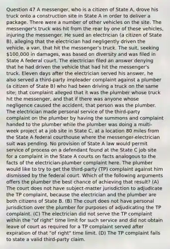 Question 47 A messenger, who is a citizen of State A, drove his truck onto a construction site in State A in order to deliver a package. There were a number of other vehicles on the site. The messenger's truck was hit from the rear by one of these vehicles, injuring the messenger. He sued an electrician (a citizen of State B), alleging that the electrician had negligently driven the vehicle, a van, that hit the messenger's truck. The suit, seeking 100,000 in damages, was based on diversity and was filed in State A federal court. The electrician filed an answer denying that he had driven the vehicle that had hit the messenger's truck. Eleven days after the electrician served his answer, he also served a third-party impleader complaint against a plumber (a citizen of State B) who had been driving a truck on the same site; that complaint alleged that it was the plumber whose truck hit the messenger, and that if there was anyone whose negligence caused the accident, that person was the plumber. The electrician made personal service of the third-party complaint on the plumber by having the summons and complaint handed to the plumber while the plumber was doing a multi-week project at a job site in State C, at a location 80 miles from the State A federal courthouse where the messenger-electrician suit was pending. No provision of State A law would permit service of process on a defendant found at the State C job site for a complaint in the State A courts on facts analogous to the facts of the electrician-plumber complaint here. The plumber would like to try to get the third-party (TP) complaint against him dismissed by the federal court. Which of the following arguments offers the plumber the best chance of achieving that result? (A) The court does not have subject-matter jurisdiction to adjudicate the TP complaint, because the electrician and the plumber are both citizens of State B. (B) The court does not have personal jurisdiction over the plumber for purposes of adjudicating the TP complaint. (C) The electrician did not serve the TP complaint within the "of right" time limit for such service and did not obtain leave of court as required for a TP complaint served after expiration of that "of right" time limit. (D) The TP complaint fails to state a valid third-party claim.