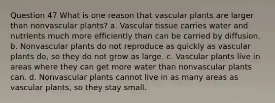 Question 47 What is one reason that <a href='https://www.questionai.com/knowledge/kbaUXKuBoK-vascular-plants' class='anchor-knowledge'>vascular plants</a> are larger than nonvascular plants? a. <a href='https://www.questionai.com/knowledge/k1HVFq17mo-vascular-tissue' class='anchor-knowledge'>vascular tissue</a> carries water and nutrients much more efficiently than can be carried by diffusion. b. Nonvascular plants do not reproduce as quickly as vascular plants do, so they do not grow as large. c. Vascular plants live in areas where they can get more water than nonvascular plants can. d. Nonvascular plants cannot live in as many areas as vascular plants, so they stay small.