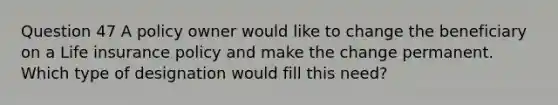 Question 47 A policy owner would like to change the beneficiary on a Life insurance policy and make the change permanent. Which type of designation would fill this need?