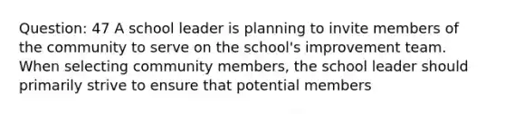 Question: 47 A school leader is planning to invite members of the community to serve on the school's improvement team. When selecting community members, the school leader should primarily strive to ensure that potential members