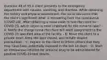 Question 48 of 55 A client presents to the emergency department with nausea, vomiting, and diarrhea. While obtaining the history and physical assessment, the nurse discovers that the client's significant other is recovering from the coronavirus (COVID-19). After obtaining a nasal swab to test the client for COVID-19, which action is most important for the nurse to take? - A: Notify the charge nurse the client will need assignment to the COVID-19 specified area of the facility. - B: Move the client to a private room, keep the door closed, and initiate droplet precautions. - C: Explain to the client to inform others that they may have been potentially exposed in the last 14 days. - D: Start an intravenous infusion for antiviral drug to be administered for positive COVID-19 test results.