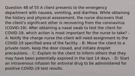 Question 48 of 55 A client presents to the emergency department with nausea, vomiting, and diarrhea. While obtaining the history and physical assessment, the nurse discovers that the client's significant other is recovering from the coronavirus (COVID-19). After obtaining a nasal swab to test the client for COVID-19, which action is most important for the nurse to take? - A: Notify the charge nurse the client will need assignment to the COVID-19 specified area of the facility. - B: Move the client to a private room, keep the door closed, and initiate droplet precautions. - C: Explain to the client to inform others that they may have been potentially exposed in the last 14 days. - D: Start an intravenous infusion for antiviral drug to be administered for positive COVID-19 test results.