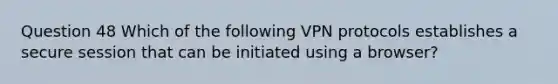 Question 48 Which of the following VPN protocols establishes a secure session that can be initiated using a browser?