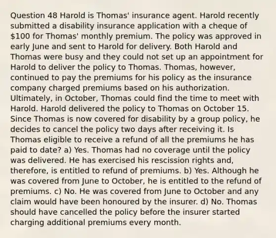 Question 48 Harold is Thomas' insurance agent. Harold recently submitted a disability insurance application with a cheque of 100 for Thomas' monthly premium. The policy was approved in early June and sent to Harold for delivery. Both Harold and Thomas were busy and they could not set up an appointment for Harold to deliver the policy to Thomas. Thomas, however, continued to pay the premiums for his policy as the insurance company charged premiums based on his authorization. Ultimately, in October, Thomas could find the time to meet with Harold. Harold delivered the policy to Thomas on October 15. Since Thomas is now covered for disability by a group policy, he decides to cancel the policy two days after receiving it. Is Thomas eligible to receive a refund of all the premiums he has paid to date? a) Yes. Thomas had no coverage until the policy was delivered. He has exercised his rescission rights and, therefore, is entitled to refund of premiums. b) Yes. Although he was covered from June to October, he is entitled to the refund of premiums. c) No. He was covered from June to October and any claim would have been honoured by the insurer. d) No. Thomas should have cancelled the policy before the insurer started charging additional premiums every month.