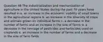 Question 48 The industrialization and mechanization of agriculture in the United States during the past 70 years have resulted in a. an increase in the economic viability of small towns in the agricultural regions b. an increase in the diversity of crops and animals grown on individual farms c. a decrease in the number of farms and an increase in the size of farms d. a decrease in the tonnage of pesticides and herbicides used on croplands e. an increase in the number of farms and a decrease in the size of farm fields