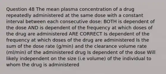 Question 48 The mean plasma concentration of a drug repeatedly administered at the same dose with a constant interval between each consecutive dose: BOTH is dependent of the dose AND is dependent of the frequency at which doses of the drug are administered ARE CORRECT Is dependent of the frequency at which doses of the drug are administered Is the sum of the dose rate (g/min) and the clearance volume rate (ml/min) of the administered drug Is dependent of the dose Will likely independent on the size (i.e volume) of the individual to whom the drug is administered