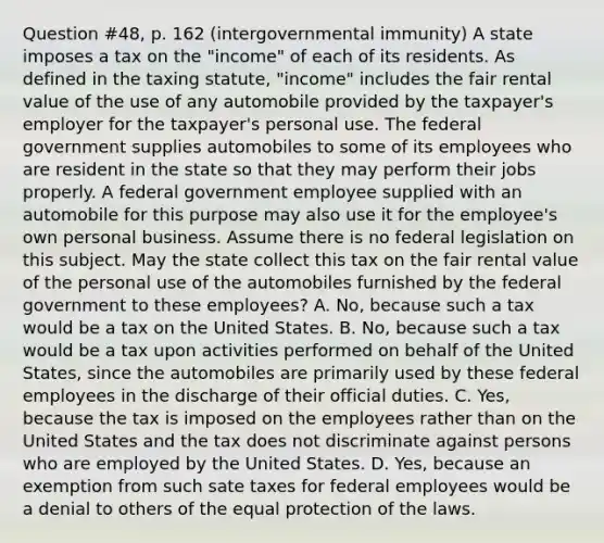 Question #48, p. 162 (intergovernmental immunity) A state imposes a tax on the "income" of each of its residents. As defined in the taxing statute, "income" includes the fair rental value of the use of any automobile provided by the taxpayer's employer for the taxpayer's personal use. The federal government supplies automobiles to some of its employees who are resident in the state so that they may perform their jobs properly. A federal government employee supplied with an automobile for this purpose may also use it for the employee's own personal business. Assume there is no federal legislation on this subject. May the state collect this tax on the fair rental value of the personal use of the automobiles furnished by the federal government to these employees? A. No, because such a tax would be a tax on the United States. B. No, because such a tax would be a tax upon activities performed on behalf of the United States, since the automobiles are primarily used by these federal employees in the discharge of their official duties. C. Yes, because the tax is imposed on the employees rather than on the United States and the tax does not discriminate against persons who are employed by the United States. D. Yes, because an exemption from such sate taxes for federal employees would be a denial to others of the equal protection of the laws.