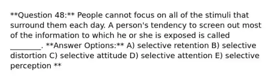 **Question 48:** People cannot focus on all of the stimuli that surround them each day. A person's tendency to screen out most of the information to which he or she is exposed is called ________. **Answer Options:** A) selective retention B) selective distortion C) selective attitude D) selective attention E) selective perception **